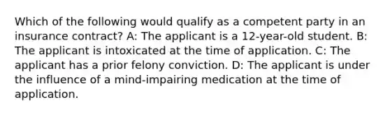 Which of the following would qualify as a competent party in an insurance contract? A: The applicant is a 12-year-old student. B: The applicant is intoxicated at the time of application. C: The applicant has a prior felony conviction. D: The applicant is under the influence of a mind-impairing medication at the time of application.