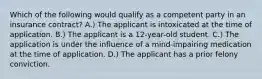 Which of the following would qualify as a competent party in an insurance contract? A.) The applicant is intoxicated at the time of application. B.) The applicant is a 12-year-old student. C.) The application is under the influence of a mind-impairing medication at the time of application. D.) The applicant has a prior felony conviction.