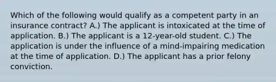 Which of the following would qualify as a competent party in an insurance contract? A.) The applicant is intoxicated at the time of application. B.) The applicant is a 12-year-old student. C.) The application is under the influence of a mind-impairing medication at the time of application. D.) The applicant has a prior felony conviction.