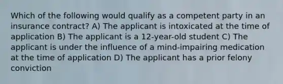 Which of the following would qualify as a competent party in an insurance contract? A) The applicant is intoxicated at the time of application B) The applicant is a 12-year-old student C) The applicant is under the influence of a mind-impairing medication at the time of application D) The applicant has a prior felony conviction