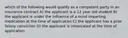 which of the following would qualify as a competent party in an insurance contract A) the applicant is a 12 year old student B) the applicant is under the influence of a mind imparting medication at the time of application C) the applicant has a prior felony conviction D) the applicant is intoxicated at the time of application