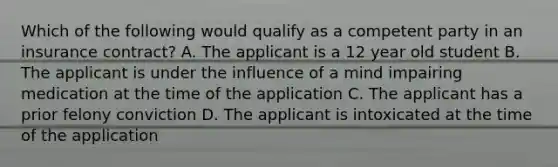 Which of the following would qualify as a competent party in an insurance contract? A. The applicant is a 12 year old student B. The applicant is under the influence of a mind impairing medication at the time of the application C. The applicant has a prior felony conviction D. The applicant is intoxicated at the time of the application