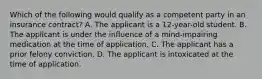 Which of the following would qualify as a competent party in an insurance contract? A. The applicant is a 12-year-old student. B. The applicant is under the influence of a mind-impairing medication at the time of application. C. The applicant has a prior felony conviction. D. The applicant is intoxicated at the time of application.