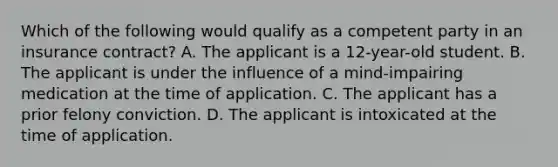 Which of the following would qualify as a competent party in an insurance contract? A. The applicant is a 12-year-old student. B. The applicant is under the influence of a mind-impairing medication at the time of application. C. The applicant has a prior felony conviction. D. The applicant is intoxicated at the time of application.