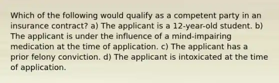 Which of the following would qualify as a competent party in an insurance contract? a) The applicant is a 12-year-old student. b) The applicant is under the influence of a mind-impairing medication at the time of application. c) The applicant has a prior felony conviction. d) The applicant is intoxicated at the time of application.