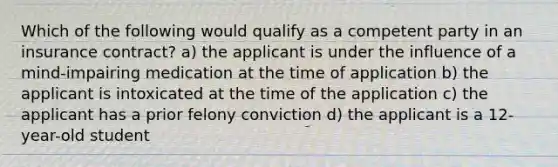 Which of the following would qualify as a competent party in an insurance contract? a) the applicant is under the influence of a mind-impairing medication at the time of application b) the applicant is intoxicated at the time of the application c) the applicant has a prior felony conviction d) the applicant is a 12-year-old student