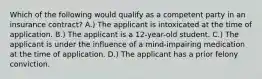 Which of the following would qualify as a competent party in an insurance contract? A.) The applicant is intoxicated at the time of application. B.) The applicant is a 12-year-old student. C.) The applicant is under the influence of a mind-impairing medication at the time of application. D.) The applicant has a prior felony conviction.