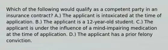 Which of the following would qualify as a competent party in an insurance contract? A.) The applicant is intoxicated at the time of application. B.) The applicant is a 12-year-old student. C.) The applicant is under the influence of a mind-impairing medication at the time of application. D.) The applicant has a prior felony conviction.