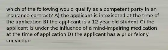 which of the following would qualify as a competent party in an insurance contract? A) the applicant is intoxicated at the time of the application B) the applicant is a 12 year old student C) the applicant is under the influence of a mind-impairing medication at the time of application D) the applicant has a prior felony conviction