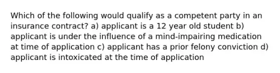 Which of the following would qualify as a competent party in an insurance contract? a) applicant is a 12 year old student b) applicant is under the influence of a mind-impairing medication at time of application c) applicant has a prior felony conviction d) applicant is intoxicated at the time of application