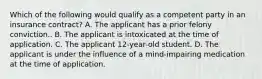 Which of the following would qualify as a competent party in an insurance contract? A. The applicant has a prior felony conviction.. B. The applicant is intoxicated at the time of application. C. The applicant 12-year-old student. D. The applicant is under the influence of a mind-impairing medication at the time of application.