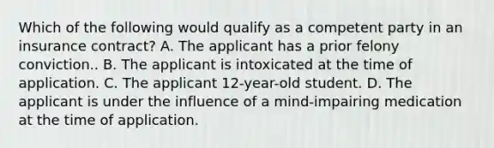 Which of the following would qualify as a competent party in an insurance contract? A. The applicant has a prior felony conviction.. B. The applicant is intoxicated at the time of application. C. The applicant 12-year-old student. D. The applicant is under the influence of a mind-impairing medication at the time of application.