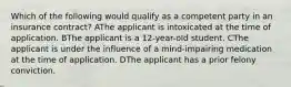 Which of the following would qualify as a competent party in an insurance contract? AThe applicant is intoxicated at the time of application. BThe applicant is a 12-year-old student. CThe applicant is under the influence of a mind-impairing medication at the time of application. DThe applicant has a prior felony conviction.