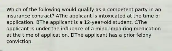 Which of the following would qualify as a competent party in an insurance contract? AThe applicant is intoxicated at the time of application. BThe applicant is a 12-year-old student. CThe applicant is under the influence of a mind-impairing medication at the time of application. DThe applicant has a prior felony conviction.