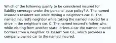 Which of the following qualify to be considered insured for liability coverage under the personal auto policy? A. The named insured's resident son while driving a neighbor's car. B. The named insured's neighbor while taking the named insured for a drive in the neighbor's car. C. The named insured's father who, while visiting from another state, drives a car the named insured borrows from a neighbor. D. Desert Sun Co., which provides a company-owned car to the named insured.