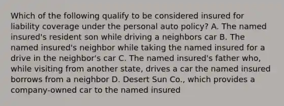 Which of the following qualify to be considered insured for liability coverage under the personal auto policy? A. The named insured's resident son while driving a neighbors car B. The named insured's neighbor while taking the named insured for a drive in the neighbor's car C. The named insured's father who, while visiting from another state, drives a car the named insured borrows from a neighbor D. Desert Sun Co., which provides a company-owned car to the named insured