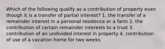 Which of the following qualify as a contribution of property even though it is a transfer of partial interest? 1. the transfer of a remainder interest in a personal residence or a farm 2. the contribution of certain remainder interests to a trust 3. contribution of an undivided interest in property 4. contribution of use of a vacation home for two weeks