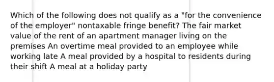 Which of the following does not qualify as a "for the convenience of the employer" nontaxable fringe benefit? The fair market value of the rent of an apartment manager living on the premises An overtime meal provided to an employee while working late A meal provided by a hospital to residents during their shift A meal at a holiday party