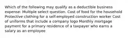 Which of the following may qualify as a deductible business expense: Multiple select question. Cost of food for the household Protective clothing for a self-employed construction worker Cost of uniforms that include a company logo Monthly mortgage payment for a primary residence of a taxpayer who earns a salary as an employee