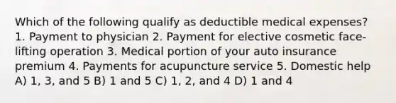 Which of the following qualify as deductible medical expenses? 1. Payment to physician 2. Payment for elective cosmetic face-lifting operation 3. Medical portion of your auto insurance premium 4. Payments for acupuncture service 5. Domestic help A) 1, 3, and 5 B) 1 and 5 C) 1, 2, and 4 D) 1 and 4