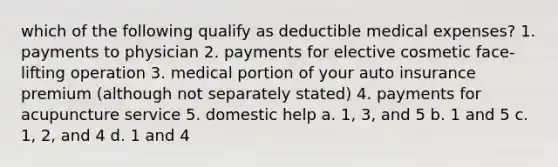 which of the following qualify as deductible medical expenses? 1. payments to physician 2. payments for elective cosmetic face-lifting operation 3. medical portion of your auto insurance premium (although not separately stated) 4. payments for acupuncture service 5. domestic help a. 1, 3, and 5 b. 1 and 5 c. 1, 2, and 4 d. 1 and 4