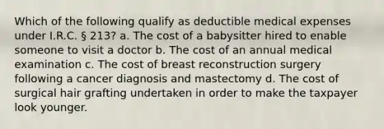 Which of the following qualify as deductible medical expenses under I.R.C. § 213? a. The cost of a babysitter hired to enable someone to visit a doctor b. The cost of an annual medical examination c. The cost of breast reconstruction surgery following a cancer diagnosis and mastectomy d. The cost of surgical hair grafting undertaken in order to make the taxpayer look younger.