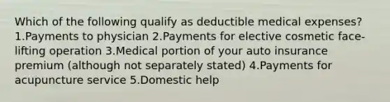 Which of the following qualify as deductible medical expenses?1.Payments to physician 2.Payments for elective cosmetic face-lifting operation 3.Medical portion of your auto insurance premium (although not separately stated) 4.Payments for acupuncture service 5.Domestic help