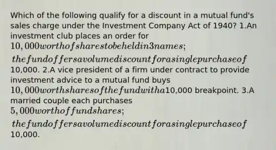 Which of the following qualify for a discount in a mutual fund's sales charge under the Investment Company Act of 1940? 1.An investment club places an order for 10,000 worth of shares to be held in 3 names; the fund offers a volume discount for a single purchase of10,000. 2.A vice president of a firm under contract to provide investment advice to a mutual fund buys 10,000 worth shares of the fund with a10,000 breakpoint. 3.A married couple each purchases 5,000 worth of fund shares; the fund offers a volume discount for a single purchase of10,000.