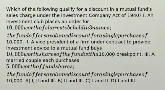 Which of the following qualify for a discount in a mutual fund's sales charge under the Investment Company Act of 1940? I. An investment club places an order for 10,000 worth of shares to be held in 3 names; the fund offers a volume discount for a single purchase of10,000. II. A vice president of a firm under contract to provide investment advice to a mutual fund buys 10,000 worth shares of the fund with a10,000 breakpoint. III. A married couple each purchases 5,000 worth of fund shares; the fund offers a volume discount for a single purchase of10,000. A) I, II and III. B) II and III. C) I and II. D) I and III.