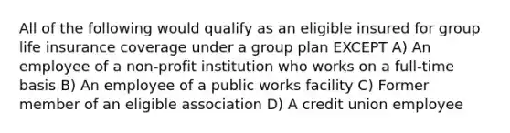 All of the following would qualify as an eligible insured for group life insurance coverage under a group plan EXCEPT A) An employee of a non-profit institution who works on a full-time basis B) An employee of a public works facility C) Former member of an eligible association D) A credit union employee