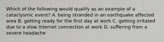 Which of the following would qualify as an example of a cataclysmic event? A. being stranded in an earthquake affected area B. getting ready for the first day at work C. getting irritated due to a slow Internet connection at work D. suffering from a severe headache