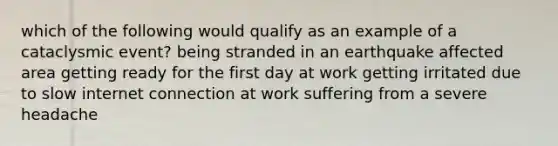 which of the following would qualify as an example of a cataclysmic event? being stranded in an earthquake affected area getting ready for the first day at work getting irritated due to slow internet connection at work suffering from a severe headache