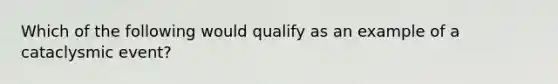 Which of the following would qualify as an example of a cataclysmic event?