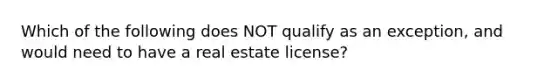 Which of the following does NOT qualify as an exception, and would need to have a real estate license?