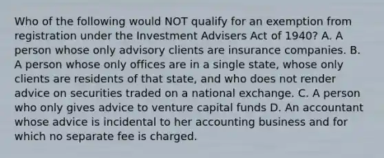 Who of the following would NOT qualify for an exemption from registration under the Investment Advisers Act of 1940? A. A person whose only advisory clients are insurance companies. B. A person whose only offices are in a single state, whose only clients are residents of that state, and who does not render advice on securities traded on a national exchange. C. A person who only gives advice to venture capital funds D. An accountant whose advice is incidental to her accounting business and for which no separate fee is charged.