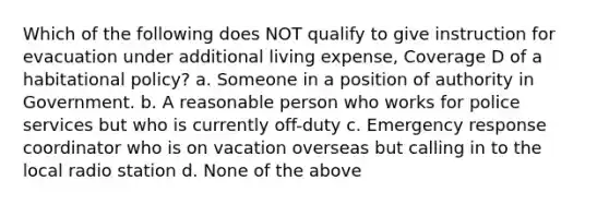 Which of the following does NOT qualify to give instruction for evacuation under additional living expense, Coverage D of a habitational policy? a. Someone in a position of authority in Government. b. A reasonable person who works for police services but who is currently off-duty c. Emergency response coordinator who is on vacation overseas but calling in to the local radio station d. None of the above