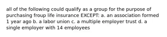 all of the following could qualify as a group for the purpose of purchasing froup life insurance EXCEPT: a. an association formed 1 year ago b. a labor union c. a multiple employer trust d. a single employer with 14 employees