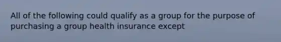 All of the following could qualify as a group for the purpose of purchasing a group health insurance except