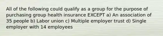 All of the following could qualify as a group for the purpose of purchasing group health insurance EXCEPT a) An association of 35 people b) Labor union c) Multiple employer trust d) Single employer with 14 employees