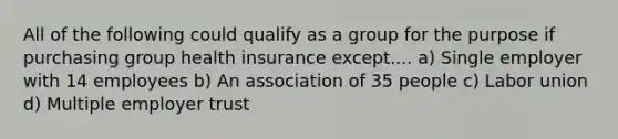 All of the following could qualify as a group for the purpose if purchasing group health insurance except.... a) Single employer with 14 employees b) An association of 35 people c) Labor union d) Multiple employer trust