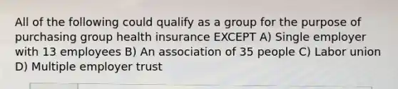 All of the following could qualify as a group for the purpose of purchasing group health insurance EXCEPT A) Single employer with 13 employees B) An association of 35 people C) Labor union D) Multiple employer trust