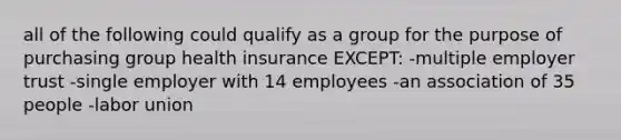 all of the following could qualify as a group for the purpose of purchasing group health insurance EXCEPT: -multiple employer trust -single employer with 14 employees -an association of 35 people -labor union