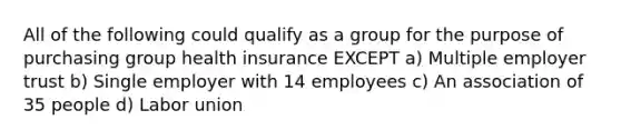 All of the following could qualify as a group for the purpose of purchasing group health insurance EXCEPT a) Multiple employer trust b) Single employer with 14 employees c) An association of 35 people d) Labor union