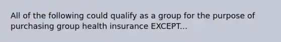 All of the following could qualify as a group for the purpose of purchasing group health insurance EXCEPT...