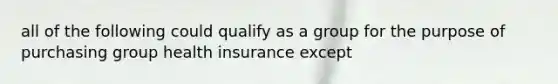 all of the following could qualify as a group for the purpose of purchasing group health insurance except