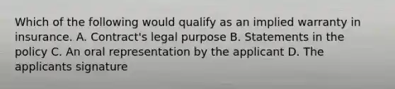 Which of the following would qualify as an implied warranty in insurance. A. Contract's legal purpose B. Statements in the policy C. An oral representation by the applicant D. The applicants signature