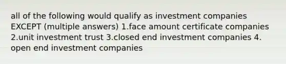 all of the following would qualify as investment companies EXCEPT (multiple answers) 1.face amount certificate companies 2.unit investment trust 3.closed end investment companies 4. open end investment companies