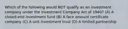 Which of the following would NOT qualify as an investment company under the Investment Company Act of 1940? (A) A closed-end investment fund (B) A face amount certificate company (C) A unit investment trust (D) A limited partnership