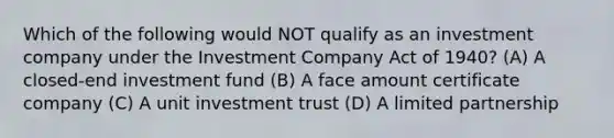 Which of the following would NOT qualify as an investment company under the Investment Company Act of 1940? (A) A closed-end investment fund (B) A face amount certificate company (C) A unit investment trust (D) A limited partnership