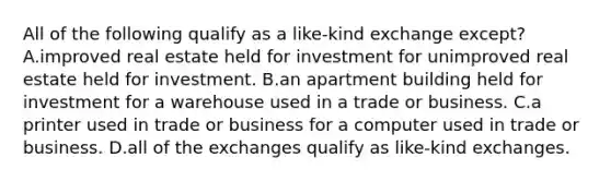 All of the following qualify as a like-kind exchange except? A.improved real estate held for investment for unimproved real estate held for investment. B.an apartment building held for investment for a warehouse used in a trade or business. C.a printer used in trade or business for a computer used in trade or business. D.all of the exchanges qualify as like-kind exchanges.